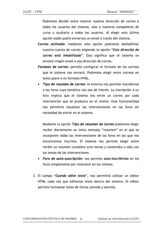 GATE – UPM                                               Manual “MOODLE”

             Podremos decidir entre mostrar nuestra dirección de correo a
             todos los usuarios del sistema, solo a nuestros compañeros de
             curso u ocultarla a todos los usuarios. Al elegir esta última
             opción nadie podrá enviarnos un email a través del sistema.
         Correo activado: mediante esta opción podremos deshabilitar
             nuestra cuenta de correo eligiendo la opción “Esta dirección de
             correo está inhabilitada”. Esto significa que el sistema no
             enviará ningún email a esa dirección de correo.
         Formato de correo: permite configurar el formato de los correos
             que el sistema nos enviará. Podremos elegir entre correos en
             texto plano o en formato HTML.
         •   Tipo de resumen de correo: el entorno nos permite inscribirnos
             a los foros cuya temática nos sea de interés. La inscripción a un
             foro implica que el sistema nos envíe un correo por cada
             intervención que se produzca en el mismo. Esta funcionalidad
             nos permitirá visualizar las intervenciones en los foros sin
             necesidad de entrar en el sistema.


             Mediante la opción Tipo de resumen de correo podremos elegir
             recibir diariamente un único mensaje “resumen” en el que se
             incorporen todas las intervenciones de los foros en los que nos
             encontremos inscritos. El sistema nos permite elegir entre
             recibir un resumen completo (con temas y contenido) o sólo con
             los temas de las intervenciones.
         •   Foro de auto-suscripción: nos permite auto-inscribirnos en los
             foros simplemente por intervenir en los mismos.


      3. El campo “Cuando edite texto”, nos permitirá utilizar un editor
         HTML cada vez que editemos texto dentro del sistema. El editor
         permite formatear texto de forma cómoda y sencilla.




UNIVERSIDAD POLITÉCNICA DE MADRID     9           Gabinete de Tele-Educación (GATE)
 
