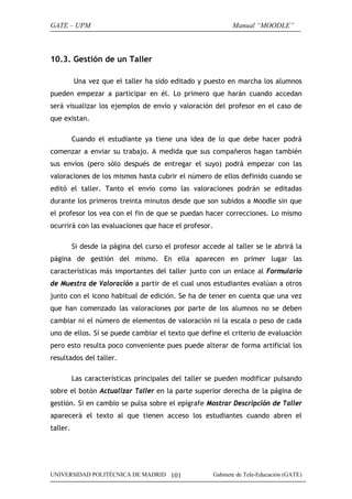 GATE – UPM                                                   Manual “MOODLE”



10.3. Gestión de un Taller

          Una vez que el taller ha sido editado y puesto en marcha los alumnos
pueden empezar a participar en él. Lo primero que harán cuando accedan
será visualizar los ejemplos de envío y valoración del profesor en el caso de
que existan.

          Cuando el estudiante ya tiene una idea de lo que debe hacer podrá
comenzar a enviar su trabajo. A medida que sus compañeros hagan también
sus envíos (pero sólo después de entregar el suyo) podrá empezar con las
valoraciones de los mismos hasta cubrir el número de ellos definido cuando se
editó el taller. Tanto el envío como las valoraciones podrán se editadas
durante los primeros treinta minutos desde que son subidos a Moodle sin que
el profesor los vea con el fin de que se puedan hacer correcciones. Lo mismo
ocurrirá con las evaluaciones que hace el profesor.

          Si desde la página del curso el profesor accede al taller se le abrirá la
página de gestión del mismo. En ella aparecen en primer lugar las
características más importantes del taller junto con un enlace al Formulario
de Muestra de Valoración a partir de el cual unos estudiantes evalúan a otros
junto con el icono habitual de edición. Se ha de tener en cuenta que una vez
que han comenzado las valoraciones por parte de los alumnos no se deben
cambiar ni el número de elementos de valoración ni la escala o peso de cada
uno de ellos. Sí se puede cambiar el texto que define el criterio de evaluación
pero esto resulta poco conveniente pues puede alterar de forma artificial los
resultados del taller.

          Las características principales del taller se pueden modificar pulsando
sobre el botón Actualizar Taller en la parte superior derecha de la página de
gestión. Si en cambio se pulsa sobre el epígrafe Mostrar Descripción de Taller
aparecerá el texto al que tienen acceso los estudiantes cuando abren el
taller.




UNIVERSIDAD POLITÉCNICA DE MADRID 101                 Gabinete de Tele-Educación (GATE)
 