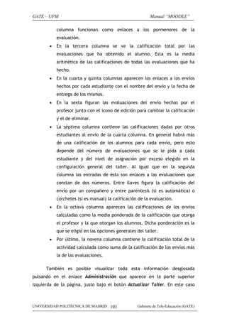 GATE – UPM                                                Manual “MOODLE”

           columna funcionan como enlaces a los pormenores de la
           evaluación.
       •   En la tercera columna se ve la calificación total por las
           evaluaciones que ha obtenido el alumno. Esta es la media
           aritmética de las calificaciones de todas las evaluaciones que ha
           hecho.
       •   En la cuarta y quinta columnas aparecen los enlaces a los envíos
           hechos por cada estudiante con el nombre del envío y la fecha de
           entrega de los mismos.
       •   En la sexta figuran las evaluaciones del envío hechas por el
           profesor junto con el icono de edición para cambiar la calificación
           y el de eliminar.
       •   La séptima columna contiene las calificaciones dadas por otros
           estudiantes al envío de la cuarta columna. En general habrá más
           de una calificación de los alumnos para cada envío, pero esto
           depende del número de evaluaciones que se le pida a cada
           estudiante y del nivel de asignación por exceso elegido en la
           configuración general del taller. Al igual que en la segunda
           columna las entradas de ésta son enlaces a las evaluaciones que
           constan de dos números. Entre llaves figura la calificación del
           envío por un compañero y entre paréntesis (si es automática) o
           corchetes (si es manual) la calificación de la evaluación.
       •   En la octava columna aparecen las calificaciones de los envíos
           calculadas como la media ponderada de la calificación que otorga
           el profesor y la que otorgan los alumnos. Dicha ponderación es la
           que se eligió en las opciones generales del taller.
       •   Por último, la novena columna contiene la calificación total de la
           actividad calculada como suma de la calificación de los envíos más
           la de las evaluaciones.

      También es posible visualizar toda esta información desglosada
pulsando en el enlace Administración que aparece en la parte superior
izquierda de la página, justo bajo el botón Actualizar Taller. En este caso



UNIVERSIDAD POLITÉCNICA DE MADRID 103              Gabinete de Tele-Educación (GATE)
 