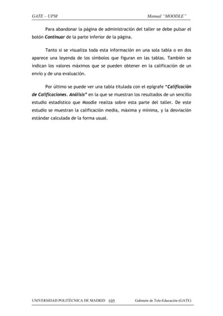 GATE – UPM                                                  Manual “MOODLE”

      Para abandonar la página de administración del taller se debe pulsar el
botón Continuar de la parte inferior de la página.

      Tanto si se visualiza toda esta información en una sola tabla o en dos
aparece una leyenda de los símbolos que figuran en las tablas. También se
indican los valores máximos que se pueden obtener en la calificación de un
envío y de una evaluación.

      Por último se puede ver una tabla titulada con el epígrafe “Calificación
de Calificaciones. Análisis” en la que se muestran los resultados de un sencillo
estudio estadístico que Moodle realiza sobre esta parte del taller. De este
estudio se muestran la calificación media, máxima y mínima, y la desviación
estándar calculada de la forma usual.




UNIVERSIDAD POLITÉCNICA DE MADRID 105                Gabinete de Tele-Educación (GATE)
 
