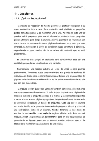 GATE – UPM                                                Manual “MOODLE”


11. Lecciones
11.1. ¿Qué son las lecciones?


    El módulo de “lección” de Moodle permite al profesor incorporar a su
curso contenidos interactivos. Este contenido será dividido en pequeñas
partes llamadas páginas y se mostrarán una a una. Al final de cada una se
pueden incluir preguntas para que el alumno las conteste, estas preguntas
podrán utilizarse para dirigir al alumno a nuevas páginas si las respuestas son
correctas o a las mismas e incluso a páginas de refuerzo en el caso que sean
erróneas. La navegación a través de la lección puede ser simple o compleja,
dependiendo en gran medida de la estructura del material que se esté
presentando.

   El tamaño de cada página es arbitraria pero normalmente debe ser una
cantidad que pueda ser visualizada en una pantalla.

   Normalmente una lección cubrirá un tema de cinco a diez páginas
posiblemente. Y un curso puede tener un número más grande de lecciones. El
módulo no se diseñó para gestionar lecciones que tengan una gran cantidad de
páginas, tales lecciones se debe realizar en los temas o secciones de Moodle
que son más manejables.

    El módulo lección puede ser utilizado también como una actividad, más
que como un recurso de contenido. Si reducimos el texto de cada página de la
lección a tan sólo la pregunta asociada a la misma, y asociamos las respuestas
a saltos al azar a otras páginas (preguntas), lo que obtendremos es una serie
de preguntas enlazadas: un banco de preguntas. Cada vez que el alumno
recorra la lección se le presentará una serie de preguntas al azar y obtendrá
una calificación, como en un examen. Moodle denomina a este modo de
empleo de una lección como modo de tarjetas (Flash card). Este uso del
módulo Lección lo aproxima a un Cuestionario, pero en éste las preguntas se
presentarán en bloque, como en un examen escrito, mientras que en la
lección se le mostrarán separadamente de una en una.




UNIVERSIDAD POLITÉCNICA DE MADRID 106              Gabinete de Tele-Educación (GATE)
 