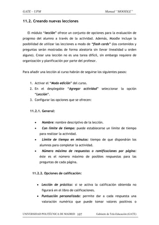 GATE – UPM                                                      Manual “MOODLE”


11.2. Creando nuevas lecciones


   El módulo “lección” ofrece un conjunto de opciones para la evaluación de
progreso del alumno a través de la actividad. Además, Moodle incluye la
posibilidad de utilizar las lecciones a modo de “flash cards” (los contenidos y
preguntas serán mostradas de forma aleatoria sin llevar linealidad u orden
alguno). Crear una lección no es una tarea difícil, sin embargo requiere de
organización y planificación por parte del profesor.


Para añadir una lección al curso habrán de seguirse los siguientes pasos:


     1. Activar el “Modo edición” del curso.
     2. En el desplegable “Agregar actividad” seleccionar la opción
        “Lección”.
     3. Configurar las opciones que se ofrecen:


     11.2.1. General:


        •      Nombre: nombre descriptivo de la lección.
        •      Con límite de tiempo: puede establecerse un límite de tiempo
             para realizar la actividad.
        •      Límite de tiempo en minutos: tiempo de que dispondrán los
             alumnos para completar la actividad.
        •      Número máximo de respuestas o ramificaciones por página:
             éste es el número máximo de posibles respuestas para las
             preguntas de cada página.


      11.2.2. Opciones de calificación:


            • Lección de práctica: si se activa la calificación obtenida no
               figurará en el libro de calificaciones.
            • Puntuación personalizada: permite dar a cada respuesta una
               valoración numérica que puede tomar valores positivos o


UNIVERSIDAD POLITÉCNICA DE MADRID 107                    Gabinete de Tele-Educación (GATE)
 