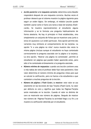 GATE – UPM                                                Manual “MOODLE”

        • Acción posterior a la respuesta correcta: determina como Moodle
             responderá después de una respuesta correcta. Muchas veces el
             profesor deseará que el sistema muestre la página siguiente para
             seguir un orden lógico. Sin embargo, el módulo Lección puede
             también usarse como si fuera una tarea a base de tarjetas (flash-
             cards). Se muestra (opcionalmente) al estudiante alguna
             información y se le formula una pregunta habitualmente de
             forma aleatoria. No hay ni principio ni final establecidos, sino
             simplemente un conjunto de fichas que se muestran unas junto a
             otras sin ajustarse a un orden particular. Esta opción permite dos
             variantes muy similares al comportamiento de las tarjetas. La
             opción "Ir a una página no vista" nunca muestra dos veces la
             misma página (incluso aunque el estudiante no haya contestado
             correctamente la pregunta asociada con la página o la tarjeta).
             La otra opción, "Mostrar una página no contestada", permite al
             estudiante ver páginas que pueden haber aparecido antes, pero
             sólo si ha contestado erróneamente a la pregunta asociada.
        • Número mínimo de respuestas: cuando una lección contiene unas
             o más tablas de rama el profesor debe fijar este parámetro. Este
             valor determina el número mínimo de preguntas vistas para que
             se calcule la calificación, pero no fuerza a los estudiantes a que
             contesten a muchas preguntas de la lección.
        • Número de páginas ( Flash Cards ) a mostrar: este valor se usa
             solamente en las lecciones de tipo Tarjeta (Flash Card). Su valor
             por defecto es cero y significa que todas las Páginas/Tarjeta
             serán mostradas en la lección. Cuando el valor es distinto de
             cero se mostrarán ese número de páginas. Después de mostrar
             ese número de Páginas/Tarjetas la actividad llega a su fin y se
             muestra la calificación obtenida por el estudiante.




UNIVERSIDAD POLITÉCNICA DE MADRID 109              Gabinete de Tele-Educación (GATE)
 
