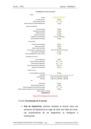 GATE – UPM                                                     Manual “MOODLE”




                        Figura 86. Configurando una lección.


     11.2.4. Formateado de la lección

        • Pase de diapositivas: permite visualizar la lección como una
             secuencia de diapositivas en lugar de cómo una tabla de ramas.
             Las   características   de    las   diapositivas    se    configuran     a
             continuación.


UNIVERSIDAD POLITÉCNICA DE MADRID 110                  Gabinete de Tele-Educación (GATE)
 