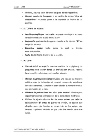 GATE – UPM                                                   Manual “MOODLE”

        • Anchura, altura y color de fondo del pase de las diapositivas.
        • Mostrar menú a la izquierda: si se habilita la opción “Pase de
             diapositivas” se puede poner a la izquierda un índice de las
             páginas.

     11.2.5. Control de acceso:

        • Lección protegida por contraseña: se puede restringir el acceso a
             la lección mediante el uso de una clave.
        • Contraseña: contraseña de acceso, cuando se ha elegido “Si” en
             la opción anterior.
        • Disponible      desde:    fecha    desde      la    cuál   la    lección
             estará disponible.
        • Fecha de fin: fecha de cierre de la lección.

     11.2.6. Otros:

        •    Vista de árbol: esta opción muestra una lista de la páginas y las
             preguntas de la lección donde las entradas son enlaces. Facilita
             la navegación en lecciones con muchas páginas.

        •    Mostrar mejores puntuaciones: muestra una lista de las mayores
             calificaciones de la lección así como el nombre del estudiante
             que la ha obtenido. También se debe decidir el número de ellas
             que se muestra en la lista.
        •    Números de puntuaciones más altas para mostrar: número para
             especificar cuántas calificaciones de la zona alta se mostrarán.
        •    Utilizar los ajustes de esta lección como valores por defecto:
             seleccionando "Sí" antes de guardar la lección, los ajustes que
             elegidos para esta lección se convertirán en los valores por
             defecto la próxima ocasión en que cree una lección para este
             curso.




UNIVERSIDAD POLITÉCNICA DE MADRID 111              Gabinete de Tele-Educación (GATE)
 