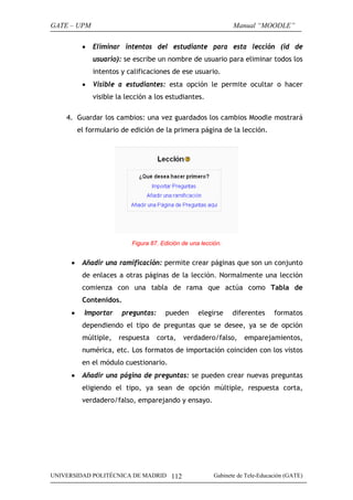 GATE – UPM                                                      Manual “MOODLE”

          •   Eliminar intentos del estudiante para esta lección (id de
              usuario): se escribe un nombre de usuario para eliminar todos los
              intentos y calificaciones de ese usuario.
          •   Visible a estudiantes: esta opción le permite ocultar o hacer
              visible la lección a los estudiantes.

    4. Guardar los cambios: una vez guardados los cambios Moodle mostrará
         el formulario de edición de la primera página de la lección.




                          Figura 87. Edición de una lección.


     •    Añadir una ramificación: permite crear páginas que son un conjunto
          de enlaces a otras páginas de la lección. Normalmente una lección
          comienza con una tabla de rama que actúa como Tabla de
          Contenidos.
     •     Importar     preguntas:     pueden      elegirse    diferentes      formatos
          dependiendo el tipo de preguntas que se desee, ya se de opción
          múltiple,   respuesta      corta,   verdadero/falso,      emparejamientos,
          numérica, etc. Los formatos de importación coinciden con los vistos
          en el módulo cuestionario.
     •    Añadir una página de preguntas: se pueden crear nuevas preguntas
          eligiendo el tipo, ya sean de opción múltiple, respuesta corta,
          verdadero/falso, emparejando y ensayo.




UNIVERSIDAD POLITÉCNICA DE MADRID 112                    Gabinete de Tele-Educación (GATE)
 