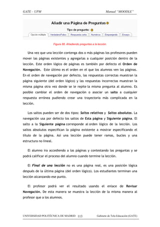 GATE – UPM                                                         Manual “MOODLE”




                        Figura 88. Añadiendo preguntas a la lección.


   Una vez que una lección contenga dos o más páginas los profesores pueden
mover las páginas existentes y agregarlas a cualquier posición dentro de la
lección. Este orden lógico de páginas es también por defecto el Orden de
Navegación. Este último es el orden en el que los alumnos ven las páginas.
En el orden de navegación por defecto, las respuestas correctas muestran la
página siguiente (del orden lógico) y las respuestas incorrectas muestran la
misma página otra vez donde se le repite la misma pregunta al alumno. Es
posible cambiar el orden de navegación o asociar un salto a cualquier
respuesta errónea pudiendo crear una trayectoria más complicada en la
lección.

   Los saltos pueden ser de dos tipos: Saltos relativos y Saltos absolutos. La
navegación usa por defecto los saltos de Esta página y Siguiente página. El
salto a la Siguiente página corresponde al orden lógico de la lección. Los
saltos absolutos especifican la página existente a mostrar especificando el
título de la página. Así una lección puede tener ramas, bucles y una
estructura no lineal.

   El alumno ira accediendo a las páginas y contestando las preguntas y se
podrá calificar el proceso del alumno cuando termine la lección.

   El Final de una lección no es una página real, es una posición lógica
después de la última página (del orden lógico). Los estudiantes terminan una
lección alcanzando ese punto.

   El profesor podrá ver el resultado usando el enlace de Revisar
Navegación. De esta manera se muestra la lección de la misma manera al
profesor que a los alumnos.




UNIVERSIDAD POLITÉCNICA DE MADRID 113                      Gabinete de Tele-Educación (GATE)
 