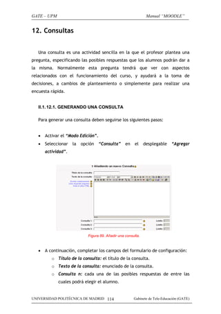 GATE – UPM                                                      Manual “MOODLE”


12. Consultas


   Una consulta es una actividad sencilla en la que el profesor plantea una
pregunta, especificando las posibles respuestas que los alumnos podrán dar a
la misma. Normalmente esta pregunta tendrá que ver con aspectos
relacionados con el funcionamiento del curso, y ayudará a la toma de
decisiones, a cambios de planteamiento o simplemente para realizar una
encuesta rápida.


   II.1. 12.1. GENERANDO UNA CONSULTA

   Para generar una consulta deben seguirse los siguientes pasos:


   •   Activar el “Modo Edición”.
   •   Seleccionar   la   opción    “Consulta”     en    el    desplegable    “Agregar
       actividad”.




                             Figura 89. Añadir una consulta.



   •   A continuación, completar los campos del formulario de configuración:
          o Título de la consulta: el título de la consulta.
          o Texto de la consulta: enunciado de la consulta.
          o Consulta n: cada una de las posibles respuestas de entre las
             cuales podrá elegir el alumno.


UNIVERSIDAD POLITÉCNICA DE MADRID 114                   Gabinete de Tele-Educación (GATE)
 