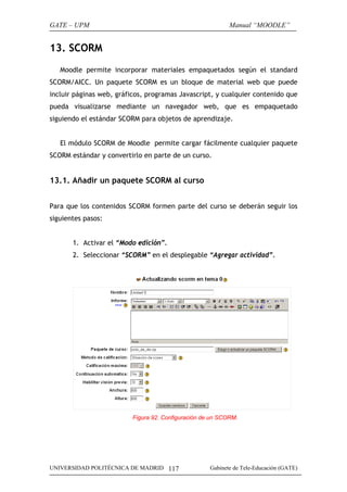 GATE – UPM                                                  Manual “MOODLE”


13. SCORM
   Moodle permite incorporar materiales empaquetados según el standard
SCORM/AICC. Un paquete SCORM es un bloque de material web que puede
incluir páginas web, gráficos, programas Javascript, y cualquier contenido que
pueda visualizarse mediante un navegador web, que es empaquetado
siguiendo el estándar SCORM para objetos de aprendizaje.


   El módulo SCORM de Moodle permite cargar fácilmente cualquier paquete
SCORM estándar y convertirlo en parte de un curso.


13.1. Añadir un paquete SCORM al curso


Para que los contenidos SCORM formen parte del curso se deberán seguir los
siguientes pasos:


       1. Activar el “Modo edición”.
       2. Seleccionar “SCORM” en el desplegable “Agregar actividad”.




                          Figura 92. Configuración de un SCORM.




UNIVERSIDAD POLITÉCNICA DE MADRID 117                Gabinete de Tele-Educación (GATE)
 