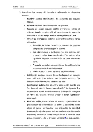 GATE – UPM                                                Manual “MOODLE”

      3. Completar los campos del formulario rellenando los siguientes
         campos:
             •   Nombre: nombre identificativo del contenido del paquete
                 SCORM.
             •   Informe: resumen de los contenidos del paquete.
             •   Paquete de curso: paquete SCORM previamente subido al
                 sistema. Moodle permite subir el paquete en este momento
                 mediante el botón “Elegir o actualizar el paquete SCORM…”.
             •   Método de calificación: podemos elegir entre cuatro opciones
                 diferentes:
                    o Situación de Scoes: muestra el número de páginas
                       completadas (visitadas) por el alumno.
                    o Más alto: muestra la puntuación más alta obtenida por
                       el usuario en las Scoes completadas. Este método y los
                       siguientes implican la calificación de cada una de las
                       Scoes.
                    o Promedio: devuelve un promedio de las calificaciones
                       obtenidas en las Scoes del paquete.
                    o Suma: muestra la suma de todas las puntuaciones.
             •   Calificación máxima: en caso de que las Scoes de un paquete
                 sean calificables (tres últimos casos del punto anterior), fija
                 la calificación máxima para cada una de ellas.
             •   Continuación automática: al activar esta opción cuando una
                 Sco llama al método "cerrar comunicación", la siguiente Sco
                 disponible se abrirá automáticamente. Si la opción se dejara
                 en “No”, los usuarios deberán pulsar el botón "Continuar"
                 para seguir.
             •   Habilitar visión previa: ofrece al alumno la posibilidad de
                 previsualizar los contenidos de las Scoes. El estudiante puede
                 elegir si quiere previsualizar con antelación la actividad
                 (modo explorar) o la quiere abrir en modo de revisión (modo
                 evaluable). Cuando un Sco es completado en el modo de vista
                 previa (explorar), éste se crea con un icono     de exploración.


UNIVERSIDAD POLITÉCNICA DE MADRID 118              Gabinete de Tele-Educación (GATE)
 