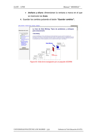 GATE – UPM                                                    Manual “MOODLE”

             •   Anchura y altura: dimensionan la ventana o marco en el que
                 se mostrarán las Scoes.
      4. Guardar los cambios pulsando el botón “Guardar cambios”.




                   Figura 93 .Vista de la navegación por un paquete SCORM.




UNIVERSIDAD POLITÉCNICA DE MADRID 119                  Gabinete de Tele-Educación (GATE)
 