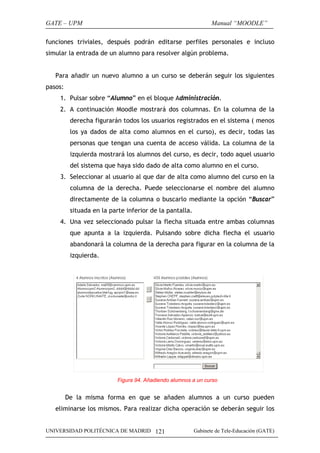 GATE – UPM                                                      Manual “MOODLE”

funciones triviales, después podrán editarse perfiles personales e incluso
simular la entrada de un alumno para resolver algún problema.


   Para añadir un nuevo alumno a un curso se deberán seguir los siguientes
pasos:
    1. Pulsar sobre “Alumno” en el bloque Administración.
    2. A continuación Moodle mostrará dos columnas. En la columna de la
          derecha figurarán todos los usuarios registrados en el sistema ( menos
          los ya dados de alta como alumnos en el curso), es decir, todas las
          personas que tengan una cuenta de acceso válida. La columna de la
          izquierda mostrará los alumnos del curso, es decir, todo aquel usuario
          del sistema que haya sido dado de alta como alumno en el curso.
    3. Seleccionar al usuario al que dar de alta como alumno del curso en la
          columna de la derecha. Puede seleccionarse el nombre del alumno
          directamente de la columna o buscarlo mediante la opción “Buscar”
          situada en la parte inferior de la pantalla.
    4. Una vez seleccionado pulsar la flecha situada entre ambas columnas
          que apunta a la izquierda. Pulsando sobre dicha flecha el usuario
          abandonará la columna de la derecha para figurar en la columna de la
          izquierda.




                           Figura 94. Añadiendo alumnos a un curso


         De la misma forma en que se añaden alumnos a un curso pueden
   eliminarse los mismos. Para realizar dicha operación se deberán seguir los


UNIVERSIDAD POLITÉCNICA DE MADRID 121                    Gabinete de Tele-Educación (GATE)
 