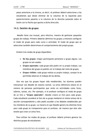 GATE – UPM                                                Manual “MOODLE”

   pasos anteriores a la inversa, es decir, el profesor deberá seleccionar a los
   estudiantes que desee eliminar de la columna de la izquierda para
   posteriormente pasarlos a la columna de la derecha pulsando sobre el
   botón con la flecha que apunta a dicha dirección.


14.2. Gestión de grupos


    Moodle tiene una inusual, pero efectiva, manera de gestionar pequeños
grupos de trabajo. Primero deberán definirse los grupos y entonces configurar
el modo de grupo para cada curso o actividad. El modo de grupo que se
seleccione también determinara el comportamiento del propio grupo.


   Existen tres modos de grupo disponibles:


       •   No hay grupos: ningún participante pertenece a grupo alguno. Los
           grupos no son usados.
       •   Grupos separados: cada grupo sólo podrá ver su propio trabajo. Los
           miembros del grupo no podrán ver el trabajo del resto de grupos.
       •   Grupos visibles: cada grupo realiza su propio trabajo, aunque le es
           permitido observar el trabajo de los demás.

   Una vez que los grupos hayan sido establecidos, los alumnos pueden
interactuar con Moodle de manera normal. La única diferencia estará en el
número de personas participantes que verán en actividades como foros,
talleres, tareas, etc. Por ejemplo, si el profesor configura el modo de grupo
de un foro a “Grupos separados”, Moodle creará un foro para cada grupo.
Cada estudiante accederá al foro de su grupo mediante el mismo enlace de la
sección correspondiente y sólo podrá acceder a los debates establecidos por
los miembros de su grupo. La manera en que Moodle genera los distintos foros
para cada grupo es transparente para el profesor, de manera que éste sólo
tendrá que crear un único foro.

   Para utilizar los modos de grupo, el profesor deberá primero generar los
distintos grupos de estudiantes:


UNIVERSIDAD POLITÉCNICA DE MADRID 122              Gabinete de Tele-Educación (GATE)
 