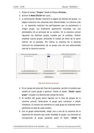 GATE – UPM                                                  Manual “MOODLE”

      1. Pulsar el enlace “Grupos” desde el bloque Personas.
      2. Activar el Modo Edición del curso.
      3. A continuación Moodle mostrará la página de edición de grupos. La
         página mostrará tres columnas bien diferenciadas. La columna más
         a   la izquierda mostrará los participantes que no pertenecen a
         ningún grupo. Los profesores aparecerán marcados con una
         almohadilla (#) al principio de su nombre. En la columna central
         figurarán los distintos grupos creados por el profesor. Podrán
         añadirse nuevos grupos utilizando el campo de texto de la parte
         inferior de la pantalla. Por último la columna de la derecha
         mostrará los componentes de un grupo una vez sea seleccionado
         este de la columna central.




                            Figura 95. Edición de grupos


      4. En el campo de texto del final de la pantalla, escribir el nombre que
         tendrá el nuevo grupo a generar. Pulsar el botón “Añadir nuevo
         grupo”, situado a la derecha del campo de texto.
      5. El nombre del grupo ahora figurará en la lista de grupos de la
         columna central. Seleccionar el grupo para comenzar a añadir
         miembros. El número de miembros en cada grupo es mostrado entre
         paréntesis al lado de cada nombre.
      6. Con el grupo seleccionado, elegir uno a uno de la columna de la
         izquierda los alumnos que serán añadidos al grupo. Los alumnos se
         incorporarán al grupo pulsando sobre el botón “Añadir lo



UNIVERSIDAD POLITÉCNICA DE MADRID 123                Gabinete de Tele-Educación (GATE)
 