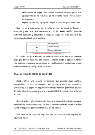 GATE – UPM                                                         Manual “MOODLE”

          seleccionado al grupo”. Los nuevos miembros de cada grupo irán
          apareciendo en la columna de la derecha según vayan siendo
          incorporados.
      7. Repetir los pasos 4, 5 y 6 para completar todos los grupos del curso.

   Una vez los grupos hayan sido creados, el profesor podrá configurar el
modo de grupo para cada herramienta. Con el “Modo Edición” activado
podremos consultar y actualizar el modo de grupo de cada actividad del
curso, consultando el icono asociado.

                                            No hay grupos
                                            Grupos visibles

                                            Grupos separados

                       Figura 96. Iconos relativos a los grupos.
   Es posible configurar el curso para que las actividades tengan un modo de
grupo por defecto nada más ser creadas. También existe la opción de forzar
este modo de grupo para que no pueda ser modificado (ver opciones de grupos
en el formulario de configuración del curso).


14.3. Gestión de copias de seguridad


   Moodle ofrece una potente herramienta que permite crear archivos
comprimidos con todo el contenido de los cursos (recursos, usuarios y
actividades). Las copias de seguridad de Moodle también permitirán el paso
de materiales de un curso a otro y la portabilidad de cursos entre sistemas
Moodle.


   Normalmente el administrador del sistema se ocupará de realizar copias de
seguridad del sistema completo, pero es conveniente que el profesor realice
copias de seguridad personalmente cada cierto tiempo.


   Para realizar la copia de seguridad de un curso deberán seguirse los
siguientes pasos:




UNIVERSIDAD POLITÉCNICA DE MADRID 124                    Gabinete de Tele-Educación (GATE)
 