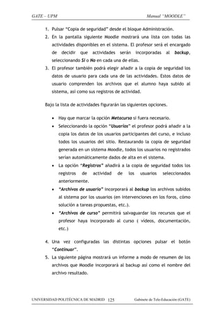 GATE – UPM                                                      Manual “MOODLE”

      1. Pulsar “Copia de seguridad” desde el bloque Administración.
      2. En la pantalla siguiente Moodle mostrará una lista con todas las
         actividades disponibles en el sistema. El profesor será el encargado
         de    decidir    que   actividades   serán      incorporadas      al   backup,
         seleccionando Si o No en cada una de ellas.
      3. El profesor también podrá elegir añadir a la copia de seguridad los
         datos de usuario para cada una de las actividades. Estos datos de
         usuario comprenden los archivos que el alumno haya subido al
         sistema, así como sus registros de actividad.

      Bajo la lista de actividades figurarán las siguientes opciones.

         •    Hay que marcar la opción Metacurso si fuera necesario.
         •    Seleccionando la opción “Usuarios” el profesor podrá añadir a la
              copia los datos de los usuarios participantes del curso, e incluso
              todos los usuarios del sitio. Restaurando la copia de seguridad
              generada en un sistema Moodle, todos los usuarios no registrados
              serían automáticamente dados de alta en el sistema.
         •    La opción “Registros” añadirá a la copia de seguridad todos los
              registros   de    actividad     de   los      usuarios     seleccionados
              anteriormente.
         •    “Archivos de usuario” incorporará al backup los archivos subidos
              al sistema por los usuarios (en intervenciones en los foros, cómo
              solución a tareas propuestas, etc.).
         •    “Archivos de curso” permitirá salvaguardar los recursos que el
              profesor haya incorporado al curso ( vídeos, documentación,
              etc.)

      4. Una vez configuradas las distintas opciones pulsar el botón
         “Continuar”.
      5. La siguiente página mostrará un informe a modo de resumen de los
         archivos que Moodle incorporará al backup así como el nombre del
         archivo resultado.




UNIVERSIDAD POLITÉCNICA DE MADRID 125                    Gabinete de Tele-Educación (GATE)
 