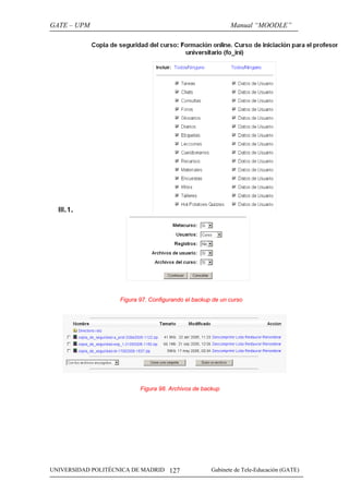 GATE – UPM                                                 Manual “MOODLE”




  III.1.




                   Figura 97. Configurando el backup de un curso




                          Figura 98. Archivos de backup




UNIVERSIDAD POLITÉCNICA DE MADRID 127               Gabinete de Tele-Educación (GATE)
 