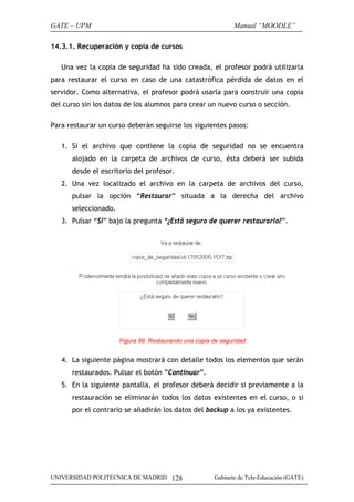 GATE – UPM                                                    Manual “MOODLE”

14.3.1. Recuperación y copia de cursos

   Una vez la copia de seguridad ha sido creada, el profesor podrá utilizarla
para restaurar el curso en caso de una catastrófica pérdida de datos en el
servidor. Como alternativa, el profesor podrá usarla para construir una copia
del curso sin los datos de los alumnos para crear un nuevo curso o sección.

Para restaurar un curso deberán seguirse los siguientes pasos:

   1. Si el archivo que contiene la copia de seguridad no se encuentra
      alojado en la carpeta de archivos de curso, ésta deberá ser subida
      desde el escritorio del profesor.
   2. Una vez localizado el archivo en la carpeta de archivos del curso,
      pulsar la opción “Restaurar” situada a la derecha del archivo
      seleccionado.
   3. Pulsar “Si” bajo la pregunta “¿Está seguro de querer restaurarlo?”.




                      Figura 99. Restaurando una copia de seguridad


   4. La siguiente página mostrará con detalle todos los elementos que serán
      restaurados. Pulsar el botón ”Continuar”.
   5. En la siguiente pantalla, el profesor deberá decidir si previamente a la
      restauración se eliminarán todos los datos existentes en el curso, o si
      por el contrario se añadirán los datos del backup a los ya existentes.




UNIVERSIDAD POLITÉCNICA DE MADRID 128                  Gabinete de Tele-Educación (GATE)
 