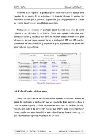 GATE – UPM                                                    Manual “MOODLE”

   Mediante estos registros, el profesor podrá sacar conclusiones acerca de la
marcha de su curso. Si un estudiante no invierte tiempo en revisar los
materiales subidos por el profesor, es probable que tenga problemas a la hora
de realizar las diferentes actividades propuestas.


   Analizando los registros el profesor podrá hacerse una idea de cómo
orientar a sus alumnos en un futuro. Puede que algunos materiales sean
demasiado largos y pesados y que otros no resulten especialmente útiles para
el alumno. Aunque nunca representarán la realidad al 100 por 100, pueden
convertirse en unos aliados muy importantes para el profesor y le permitirán
sacar valiosas conclusiones.




                          Figura 101. Registros de usuario




14.5. Gestión de calificaciones


   Como se ha visto en la descripción de las diversas actividades, Moodle es
capaz de establecer la calificación que un estudiante debe obtener en base a
unos parámetros que el profesor establece en cada caso. La utilidad de esto,
más allá del trabajo de corrección manual que ahorra, está en que facilita el
hacer estadísticas sobre las calificaciones obtenidas por los estudiantes y con
ello reconocer los aspectos mejorables de un curso.




UNIVERSIDAD POLITÉCNICA DE MADRID 130                  Gabinete de Tele-Educación (GATE)
 
