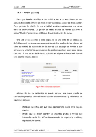 GATE – UPM                                                    Manual “MOODLE”

   14.5.1. Niveles (Escalas)


   Para que Moodle establezca una calificación a un estudiante en una
actividad concreta primero se debe decidir la escala a la que se debe ajustar.
En el proceso de edición de una actividad se deberá determinar una escala
para las calificaciones. La gestión de estas escalas se realiza pulsando el
botón “Niveles” presente en el bloque de administración del curso.


   Una vez se ha accedido a esta página se ve una lista de las escalas ya
definidas en el curso con una enumeración de los niveles de las mismas así
como el número de actividades en las que se usa, el grupo de niveles al que
pertenece y unos iconos que muestran las acciones posibles sobre cada escala
concreta. Si una escala está siendo utilizada en alguna actividad del sitio no
será posible ninguna acción.




                         Figura 102. Escalas de evaluación



   Además de las ya existentes se puede agregar una nueva escala de
calificación pulsando sobre el botón “Añadir un nuevo nivel” y rellenando los
siguientes campos:


      •   Nombre: especifica con qué título aparecerá la escala en la lista de
          niveles.
      •   Nivel: aquí se deben escribir los distintos grados o niveles que
          forman la escala de calificación ordenados de negativo a positivo y
          separados por comas.



UNIVERSIDAD POLITÉCNICA DE MADRID 131                  Gabinete de Tele-Educación (GATE)
 