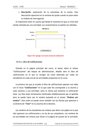 GATE – UPM                                                     Manual “MOODLE”

      •   Descripción: explicación de la naturaleza de la escala. Esta
          descripción aparecerá en la ventana de ayuda cuando se pulse sobre
          el símbolo de interrogación.
   Es importante tener en cuenta que desde el momento en que un nivel esté
siendo utilizado por una actividad, sus características no podrán ser editadas.




                 Figura 103. Agregar una nueva escala de calificación



   14.5.2. Libro de Calificaciones


   Estando en la página principal del curso, al pulsar sobre el enlace
“Calificaciones” del bloque de administración, Moodle abre el libro de
calificaciones en el que se recogen las notas obtenidas por todos los
estudiantes en cada una de las actividades propuestas en el curso.


   La primera vez que se accede al libro de calificaciones aparece una tabla
con el título “Calificaciones” en la que cada fila corresponde a un alumno y
cada columna a una actividad, salvo la última que presenta la calificación
total. Las filas están inicialmente clasificadas alfabéticamente por el apellido
pero se puede hacer por el nombre pulsando en el enlace “Ordenar por
nombre”. Este orden se puede variar también con las flechas que aparecen a
la derecha de “Total” en la columna de la derecha.


   Los nombres de los estudiantes son enlaces que abren una página en la que
sólo aparecen sus calificaciones y no las de sus compañeros. Los nombres de
las actividades son enlaces que llevan a la página de ajustes de la actividad.


UNIVERSIDAD POLITÉCNICA DE MADRID 132                   Gabinete de Tele-Educación (GATE)
 