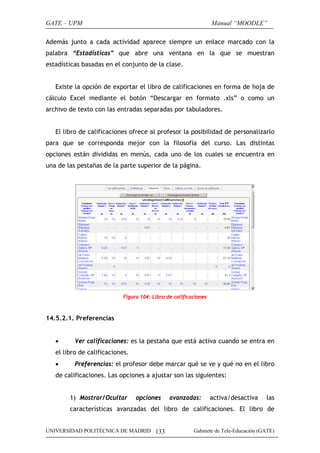 GATE – UPM                                                       Manual “MOODLE”

Además junto a cada actividad aparece siempre un enlace marcado con la
palabra “Estadísticas” que abre una ventana en la que se muestran
estadísticas basadas en el conjunto de la clase.


   Existe la opción de exportar el libro de calificaciones en forma de hoja de
cálculo Excel mediante el botón “Descargar en formato .xls” o como un
archivo de texto con las entradas separadas por tabuladores.


   El libro de calificaciones ofrece al profesor la posibilidad de personalizarlo
para que se corresponda mejor con la filosofía del curso. Las distintas
opciones están divididas en menús, cada uno de los cuales se encuentra en
una de las pestañas de la parte superior de la página.




                           Figura 104: Libro de calificaciones



14.5.2.1. Preferencias


   •      Ver calificaciones: es la pestaña que está activa cuando se entra en
   el libro de calificaciones.
   •      Preferencias: el profesor debe marcar qué se ve y qué no en el libro
   de calificaciones. Las opciones a ajustar son las siguientes:


        1) Mostrar/Ocultar       opciones     avanzadas:         activa/desactiva    las
        características avanzadas del libro de calificaciones. El libro de


UNIVERSIDAD POLITÉCNICA DE MADRID 133                   Gabinete de Tele-Educación (GATE)
 