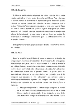 GATE – UPM                                                Manual “MOODLE”

14.5.2.2. Categorías


   El libro de calificaciones presentado tal como viene de inicio puede
resultar incómodo si el curso consta de muchas actividades. Para evitar esto
se pueden ordenar las actividades en distintas categorías de manera que las
columnas del libro de calificaciones coincidan con ellas. Si se pulsa sobre la
pestaña “Categorías” se enlaza con una página en cuya parte superior figura
una lista de todas la actividades, y al lado suyo un desplegable que permite
asignarla a una categoría concreta. También debe establecerse la calificación
máxima de la actividad y el valor sobre el que se tienen que calcular los
porcentajes de acierto (que será menor o igual a la calificación máxima) con
el epígrafe “Curvar a”.


   En la parte inferior de la página se dispone de sitio para añadir o eliminar
una categoría.


14.5.2.3. Pesos


   Como se ha dicho las actividades de un curso pueden ser ordenadas por
categorías para hacer más cómodo el libro de calificaciones. Sin embargo ésta
no es la única ventaja de clasificar las actividades. A la hora de establecer
una calificación total, se puede hacer que Moodle tenga en cuenta diferencias
en importancia o dificultad entre categorías de actividades. Para ello el libro
de calificaciones cuenta con la pestaña “Pesos”. Al pulsar sobre ella
aparecerá una página en la que figura la lista de categorías (una de las
categorías que aparecen es “sin categorizar” que contiene todas la
actividades que no han sido asignadas a una categoría concreta). A la derecha
de la lista de categorías hay una serie de campos cuya descripción es la
siguiente:
        1)   Peso: permite ponderar la calificación por categorías. El número
        que se escriba en este campo es el máximo de puntos que se puede
        obtener a partir de las actividades de esa categoría. La suma de los
        pesos de todas las categorías es la calificación total máxima. Cuando



UNIVERSIDAD POLITÉCNICA DE MADRID 135              Gabinete de Tele-Educación (GATE)
 