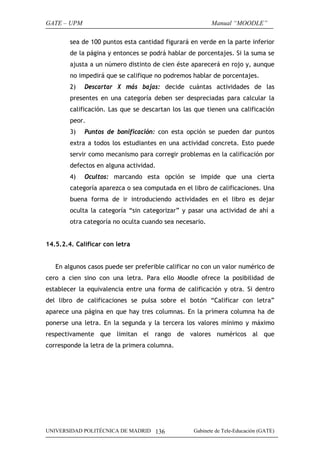 GATE – UPM                                               Manual “MOODLE”

        sea de 100 puntos esta cantidad figurará en verde en la parte inferior
        de la página y entonces se podrá hablar de porcentajes. Si la suma se
        ajusta a un número distinto de cien éste aparecerá en rojo y, aunque
        no impedirá que se califique no podremos hablar de porcentajes.
        2)   Descartar X más bajas: decide cuántas actividades de las
        presentes en una categoría deben ser despreciadas para calcular la
        calificación. Las que se descartan los las que tienen una calificación
        peor.
        3)   Puntos de bonificación: con esta opción se pueden dar puntos
        extra a todos los estudiantes en una actividad concreta. Esto puede
        servir como mecanismo para corregir problemas en la calificación por
        defectos en alguna actividad.
        4)   Ocultos: marcando esta opción se impide que una cierta
        categoría aparezca o sea computada en el libro de calificaciones. Una
        buena forma de ir introduciendo actividades en el libro es dejar
        oculta la categoría “sin categorizar” y pasar una actividad de ahí a
        otra categoría no oculta cuando sea necesario.


14.5.2.4. Calificar con letra


   En algunos casos puede ser preferible calificar no con un valor numérico de
cero a cien sino con una letra. Para ello Moodle ofrece la posibilidad de
establecer la equivalencia entre una forma de calificación y otra. Si dentro
del libro de calificaciones se pulsa sobre el botón “Calificar con letra”
aparece una página en que hay tres columnas. En la primera columna ha de
ponerse una letra. En la segunda y la tercera los valores mínimo y máximo
respectivamente que limitan el rango de valores numéricos al que
corresponde la letra de la primera columna.




UNIVERSIDAD POLITÉCNICA DE MADRID 136             Gabinete de Tele-Educación (GATE)
 