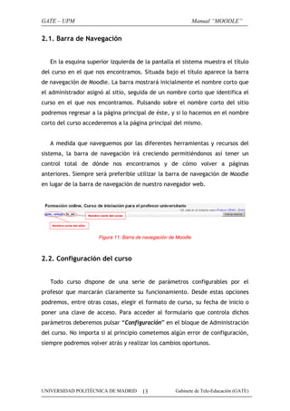 GATE – UPM                                                      Manual “MOODLE”


2.1. Barra de Navegación


   En la esquina superior izquierda de la pantalla el sistema muestra el título
del curso en el que nos encontramos. Situada bajo el título aparece la barra
de navegación de Moodle. La barra mostrará inicialmente el nombre corto que
el administrador asignó al sitio, seguida de un nombre corto que identifica el
curso en el que nos encontramos. Pulsando sobre el nombre corto del sitio
podremos regresar a la página principal de éste, y si lo hacemos en el nombre
corto del curso accederemos a la página principal del mismo.


   A medida que naveguemos por las diferentes herramientas y recursos del
sistema, la barra de navegación irá creciendo permitiéndonos así tener un
control total de dónde nos encontramos y de cómo volver a páginas
anteriores. Siempre será preferible utilizar la barra de navegación de Moodle
en lugar de la barra de navegación de nuestro navegador web.




                     Figura 11. Barra de navegación de Moodle



2.2. Configuración del curso


   Todo curso dispone de una serie de parámetros configurables por el
profesor que marcarán claramente su funcionamiento. Desde estas opciones
podremos, entre otras cosas, elegir el formato de curso, su fecha de inicio o
poner una clave de acceso. Para acceder al formulario que controla dichos
parámetros deberemos pulsar “Configuración” en el bloque de Administración
del curso. No importa si al principio cometemos algún error de configuración,
siempre podremos volver atrás y realizar los cambios oportunos.




UNIVERSIDAD POLITÉCNICA DE MADRID      13             Gabinete de Tele-Educación (GATE)
 