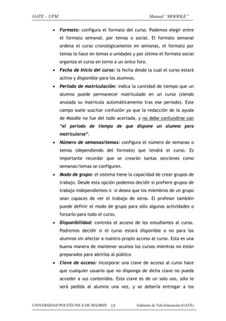 GATE – UPM                                                  Manual “MOODLE”

         •   Formato: configura el formato del curso. Podemos elegir entre
             el formato semanal, por temas o social. El formato semanal
             ordena el curso cronológicamente en semanas, el formato por
             temas lo hace en temas o unidades y por último el formato social
             organiza el curso en torno a un único foro.
         •   Fecha de Inicio del curso: la fecha desde la cual el curso estará
             activo y disponible para los alumnos.
         •   Periodo de matriculación: indica la cantidad de tiempo que un
             alumno puede permanecer matriculado en un curso (siendo
             anulada su matrícula automáticamente tras ese periodo). Este
             campo suele suscitar confusión ya que la redacción de la ayuda
             de Moodle no fue del todo acertada, y no debe confundirse con
             “el periodo de tiempo de que dispone un alumno para
             matricularse”.
         •   Número de semanas/temas: configura el número de semanas o
             temas (dependiendo del formato) que tendrá el curso. Es
             importante recordar que se crearán tantas secciones como
             semanas/temas se configuren.
         •   Modo de grupo: el sistema tiene la capacidad de crear grupos de
             trabajo. Desde esta opción podemos decidir si prefiere grupos de
             trabajo independientes o si desea que los miembros de un grupo
             sean capaces de ver el trabajo de otros. El profesor también
             puede definir el modo de grupo para sólo algunas actividades o
             forzarlo para todo el curso.
         •   Disponibilidad: controla el acceso de los estudiantes al curso.
             Podremos decidir si el curso estará disponible o no para los
             alumnos sin afectar a nuestro propio acceso al curso. Esta es una
             buena manera de mantener ocultos los cursos mientras no están
             preparados para abrirlos al público
         •   Clave de acceso: incorporar una clave de acceso al curso hace
             que cualquier usuario que no disponga de dicha clave no pueda
             acceder a sus contenidos. Esta clave es de un solo uso, sólo le
             será pedida al alumno una vez, y se debería entregar a los



UNIVERSIDAD POLITÉCNICA DE MADRID     15             Gabinete de Tele-Educación (GATE)
 