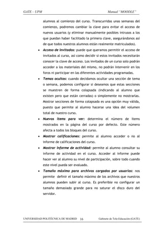 GATE – UPM                                                  Manual “MOODLE”

             alumnos al comienzo del curso. Transcurridas unas semanas del
             comienzo, podremos cambiar la clave para evitar el acceso de
             nuevos usuarios (y eliminar manualmente posibles intrusos a los
             que puedan haber facilitado la primera clave, asegurándonos así
             de que todos nuestros alumnos están realmente matriculados).
         •   Acceso de invitados: puede que queramos permitir el acceso de
             invitados al curso, así como decidir si estos invitados necesitarán
             conocer la clave de acceso. Los invitados de un curso solo podrán
             acceder a los materiales del mismo, no podrán intervenir en los
             foros ni participar en las diferentes actividades programadas.
         •   Temas ocultos: cuando decidamos ocultar una sección de tema
             o semana, podemos configurar si deseamos que estas secciones
             se muestren de forma colapsada (indicando al alumno que
             existen pero que están cerradas) o simplemente no mostrarlas.
             Mostrar secciones de forma colapsada es una opción muy válida,
             puesto que permite al alumno hacerse una idea del volumen
             total de nuestro curso.
         •   Nuevos ítems para ver: determina el número de ítems
             mostrados en la página del curso por defecto. Este número
             afecta a todos los bloques del curso.
         •   Mostrar calificaciones: permite al alumno acceder o no al
             informe de calificaciones del curso.
         •   Mostrar informe de actividad: permite al alumno consultar su
             informe de actividad en el curso. Acceder al informe puede
             hacer ver al alumno su nivel de participación, sobre todo cuando
             este nivel pueda ser evaluado.
         •   Tamaño máximo para archivos cargados por usuarios: nos
             permite definir el tamaño máximo de los archivos que nuestros
             alumnos pueden subir al curso. Es preferible no configurar un
             tamaño demasiado grande para no saturar el disco duro del
             servidor.




UNIVERSIDAD POLITÉCNICA DE MADRID      16            Gabinete de Tele-Educación (GATE)
 