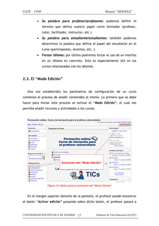 GATE – UPM                                                        Manual “MOODLE”

          •   Su palabra para profesor/profesores: podemos definir el
              término que defina nuestro papel como formador (profesor,
              tutor, facilitador, instructor, etc ).
          •   Su palabra para estudiante/estudiantes: también podemos
              determinar la palabra que defina el papel del estudiante en el
              curso (participantes, alumnos, etc..)
          •   Forzar idioma: por último podremos forzar el uso de un interfaz
              en un idioma en concreto. Esto es especialmente útil en los
              cursos relacionados con los idiomas.


2.3. El “Modo Edición”


   Una vez establecidos los parámetros de configuración de un curso
comienza el proceso de añadir contenidos al mismo. Lo primero que se debe
hacer para iniciar este proceso es activar el “Modo Edición”, el cual nos
permite añadir recursos y actividades a los cursos.




                  Figura 13. Botón para la activación del “Modo Edición”


   En el margen superior derecho de la pantalla, el profesor puede encontrar
el botón “Activar edición” pulsando sobre dicho botón, el profesor pasará a



UNIVERSIDAD POLITÉCNICA DE MADRID          17              Gabinete de Tele-Educación (GATE)
 