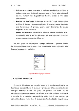 GATE – UPM                                                     Manual “MOODLE”

   •   Enlazar un archivo o una web: el profesor podrá enlazar archivos o
       webs creados fuera de Moodle que previamente hayan sido subidos al
       sistema. También tiene la posibilidad de crear enlaces a otros sitios
       web externos.
   •   Mostrar un directorio: puede que el profesor haya subido varios
       archivos al sistema y quiera organizarlos de alguna manera. Mediante
       esta herramienta el profesor podrá crear directorios de acceso
       disponible para sus alumnos.
   •   Añadir una etiqueta: las etiquetas permiten insertar contenido HTML
       en cualquier lugar y sección del curso. Son muy útiles para organizar
       enlaces y contenidos dentro del curso.


   Por otra parte el desplegable “Agregar actividad”                  permite añadir
herramientas interactivas al curso. Estas herramientas serán explicadas a lo
largo de los siguientes capítulos.




                         Figura 16. Menú “Agregar Actividad”


2.4. Bloques de Moodle


   El aspecto del entorno que envuelve un curso en Moodle, puede variar en
función de las necesidades de alumnos y profesores. Esta personalización se
consigue mediante el uso, por parte del profesor del curso, de los
denominados bloques de Moodle. Los bloques de Moodle aparecen a izquierda
y derecha de la pantalla, reservando la parte central para mostrar los
contenidos. Existen varios tipos de bloques con funcionalidades muy diversas,



UNIVERSIDAD POLITÉCNICA DE MADRID        20             Gabinete de Tele-Educación (GATE)
 