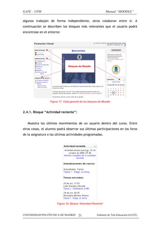 GATE – UPM                                                      Manual “MOODLE”

algunos trabajan de forma independiente, otros colaboran entre sí. A
continuación se describen los bloques más relevantes que el usuario podrá
encontrase en el entorno:




                  Figura 17. Vista general de los bloques de Moodle


2.4.1. Bloque “Actividad reciente”:


   Muestra los últimos movimientos de un usuario dentro del curso. Entre
otras cosas, el alumno podrá observar sus últimas participaciones en los foros
de la asignatura o las últimas actividades programadas.




                       Figura 18. Bloque “Actividad Reciente”



UNIVERSIDAD POLITÉCNICA DE MADRID        21             Gabinete de Tele-Educación (GATE)
 