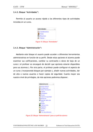 GATE – UPM                                                       Manual “MOODLE”

2.4.2. Bloque “Actividades”:


   Permite al usuario un acceso rápido a los diferentes tipos de actividades
incluidas en un curso.




                            Figura 19. Bloque “Actividades”


2.4.3. Bloque “Administración”:


   Mediante este bloque el usuario puede acceder a diferentes herramientas
administrativas en función de su perfil. Desde estas opciones el alumno puede
examinar sus calificaciones, cambiar su contraseña o darse de baja de un
curso ( el profesor se encargará de decidir que opciones estarán disponibles
para sus alumnos ). Por otra parte, el profesor puede configurar el aspecto de
un curso ( incorporando bloques por ejemplo ), añadir nuevas actividades, dar
de alta a nuevos usuarios o hacer copias de seguridad. Cuanto mayor sea
nuestro nivel de privilegios, de más opciones podremos disponer.




               Figura 20. Bloque “Administración” para un perfil de alumno




UNIVERSIDAD POLITÉCNICA DE MADRID          22             Gabinete de Tele-Educación (GATE)
 