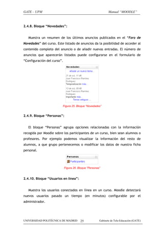 GATE – UPM                                                     Manual “MOODLE”



2.4.8. Bloque “Novedades”:


   Muestra un resumen de los últimos anuncios publicados en el “Foro de
Novedades” del curso. Este listado de anuncios da la posibilidad de acceder al
contenido completo del anuncio o de añadir nuevas entradas. El número de
anuncios que aparecerán listados puede configurarse en el formulario de
“Configuración del curso”.




                          Figura 25. Bloque “Novedades”


2.4.9. Bloque “Personas”:


   El bloque “Personas” agrupa opciones relacionadas con la información
recogida por Moodle sobre los participantes de un curso, bien sean alumnos o
profesores. Por ejemplo podemos visualizar la información del resto de
alumnos, a que grupo pertenecemos o modificar los datos de nuestra ficha
personal.




                             Figura 26. Bloque “Personas”


2.4.10. Bloque “Usuarios en línea”:


   Muestra los usuarios conectados en línea en un curso. Moodle detectará
nuevos usuarios pasado un tiempo (en minutos) configurable por el
administrador.




UNIVERSIDAD POLITÉCNICA DE MADRID        25             Gabinete de Tele-Educación (GATE)
 