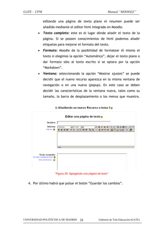 GATE – UPM                                                   Manual “MOODLE”

             editando una página de texto plano el resumen puede ser
             añadido mediante el editor html integrado en Moodle.
         •   Texto completo: este es el lugar dónde añadir el texto de la
             página. Si se poseen conocimientos de html podemos añadir
             etiquetas para mejorar el formato del texto.
         •   Formato: Moodle da la posibilidad de formatear él mismo el
             texto si elegimos la opción “Automático”, dejar el texto plano o
             dar formato sólo al texto escrito si se optara por la opción
             “Markdown”.
         •   Ventana: seleccionando la opción “Mostrar ajustes” se puede
             decidir que el nuevo recurso aparezca en la misma ventana de
             navegación o en una nueva (popup). En este caso se deben
             decidir las características de la ventana nueva, tales como su
             tamaño, la barra de desplazamiento o los menus que muestra.




                    “Figura 29. Agregando una página de texto”


   4. Por último habrá que pulsar el botón “Guardar los cambios”.




UNIVERSIDAD POLITÉCNICA DE MADRID      28             Gabinete de Tele-Educación (GATE)
 