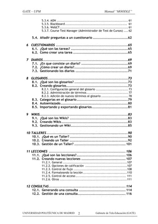 GATE – UPM                                                              Manual “MOODLE”

              5.3.4.   AON ................................................................... 61
              5.3.5.   Blackboard.......................................................... 61
              5.3.6.   WebCT................................................................ 61
              5.3.7.   Course Test Manager (Administrador de Test de Cursos) .... 62

      5.4. Añadir preguntas a un cuestionario ..............................62

  6 CUESTIONARIOS ..............................................................65
    6.1. ¿Qué son las tareas? .................................................65
    6.2. Como crear una tarea ...............................................65

  7 DIARIOS.........................................................................69
    7.1. ¿En que consiste un diario? ........................................69
    7.2. ¿Cómo crear un diario?..............................................69
    7.3. Gestionando los diarios .............................................71

  8 GLOSARIOS.....................................................................73
    8.1. ¿Qué son los glosarios? ..............................................73
    8.2. Creando glosarios.....................................................73
              8.2.1. Configuración general del glosario .............................. 73
              8.2.2. Administración de términos....................................... 77
              8.2.3. Adición de nuevos términos al glosario ......................... 78
      8.3. Categorías en el glosario ............................................79
      8.4. Autoenlazado..........................................................80
      8.5. Importando y exportando glosarios...............................81

  9 WIKIS............................................................................83
    9.1. ¿Qué son los Wikis? ..................................................83
    9.2. Creando Wikis .........................................................83
    9.3. Gestionando un Wiki .................................................85

  10 TALLERES ......................................................................90
     10.1. ¿Qué es un Taller? ..................................................90
     10.2. Creando un Taller ..................................................92
     10.3. Gestión de un Taller? ............................................ 101

  11 LECCIONES .................................................................. 106
      11.1. ¿Qué son las lecciones? .......................................... 106
      11.2. Creando nuevas lecciones ...................................... 107
              11.2.1. General ............................................................107
              11.2.2. Opciones de calificación .......................................107
              11.2.3. Control de flujo ..................................................108
              11.2.4. Formateando la lección .........................................110
              11.2.5. Control de acceso ............................................... 111
              11.2.6. Otros ...............................................................111

  12 CONSULTAS.................................................................. 114
     12.1. Generando una consulta ........................................ 114
     12.2. Gestión de una consulta ......................................... 116




UNIVERSIDAD POLITÉCNICA DE MADRID               2               Gabinete de Tele-Educación (GATE)
 