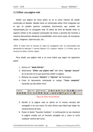 GATE – UPM                                                        Manual “MOODLE”


3.2 Editar una página web


   Añadir una página de texto plano no es la única manera de añadir
contenidos en Moodle. Moodle tiene un sofisticado editor html integrado con
el que se pueden           generar complejos documentos que                 pueden     ser
interpretados por un navegador web. El editor de html de Moodle tiene un
aspecto similar al de cualquier procesador de textos y permite dar formato a
nuestros documentos dándonos la posibilidad, entre otras cosas, de incorporar
tablas, imágenes, hipervínculos, etc .


NOTA: El editor html no funciona en todos los navegadores web. Su funcionalidad está
demostrada en Netscape 7, Internet Explorer 5.5 o superior, Mozilla 1.7 y Firefox, pero no
funciona con Safari, Camino u Opera.



   Para añadir una página web a un curso habrá que seguir los siguientes
pasos:


         1. Activar el “ Modo Edición”.
         2. Seleccionar “Editar una página web” del ménu “Agregar recurso”
            en la sección en la que queramos añadir la página.
         3. Rellenar los campos “Nombre” e “Informe” del formulario.
         4. Crear el documento rellenando el campo “Texto completo”
            haciendo uso del editor html.




                               Figura 30. Editor html de Moodle


         5. Decidir si la página web se abrirá en la misma ventana del
            navegador o en una nueva. En este último caso habrá que elegir las
            características de ésta.
         6. Pulsar el botón “Guardar Cambios”. A continuación se nos mostrará
            la página creada con el formato escogido tal y como la vería
            cualquier alumno del curso.


UNIVERSIDAD POLITÉCNICA DE MADRID          29             Gabinete de Tele-Educación (GATE)
 