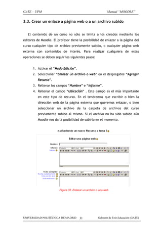 GATE – UPM                                                   Manual “MOODLE”


3.3. Crear un enlace a página web o a un archivo subido


   El contenido de un curso no sólo se limita a los creados mediante los
editores de Moodle. El profesor tiene la posibilidad de enlazar a la página del
curso cualquier tipo de archivo previamente subido, o cualquier página web
externa con contenidos de interés. Para realizar cualquiera de estas
operaciones se deben seguir los siguientes pasos:


      1. Activar el “Modo Edición”.
      2. Seleccionar “Enlazar un archivo o web” en el desplegable “Agregar
          Recurso”.
      3. Rellenar los campos “Nombre” e “Informe”.
      4. Rellenar el campo “Ubicación” . Este campo es el más importante
          en este tipo de recurso. En el tendremos que escribir o bien la
          dirección web de la página externa que queremos enlazar, o bien
          seleccionar un archivo de la carpeta de archivos del curso
          previamente subido al mismo. Si el archivo no ha sido subido aún
          Moodle nos da la posibilidad de subirlo en el momento.




                        Figura 32. Enlazar un archivo o una web




UNIVERSIDAD POLITÉCNICA DE MADRID      31             Gabinete de Tele-Educación (GATE)
 
