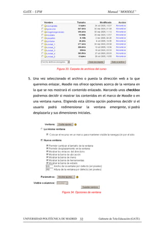GATE – UPM                                                         Manual “MOODLE”




                        Figura 33. Carpeta de archivos del curso


   5. Una vez seleccionado el archivo o puesta la dirección web a la que
      queremos enlazar, Moodle nos ofrece opciones acerca de la ventana en
      la que se nos mostrará el contenido enlazado. Marcando unos checkbox
      podremos decidir si mostrar los contenidos en el marco de Moodle o en
      una ventana nueva. Eligiendo esta última opción podremos decidir si el
      usuario   podrá      redimensionar        la   ventana        emergente, si podrá
      desplazarla y sus dimensiones iniciales.




                            Figura 34. Opciones de ventana




UNIVERSIDAD POLITÉCNICA DE MADRID         32             Gabinete de Tele-Educación (GATE)
 