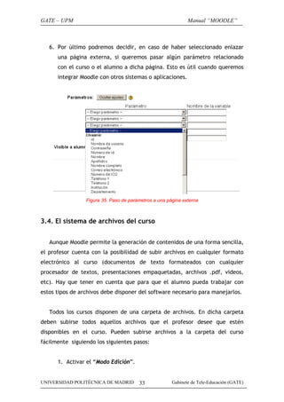 GATE – UPM                                                    Manual “MOODLE”



   6. Por último podremos decidir, en caso de haber seleccionado enlazar
      una página externa, si queremos pasar algún parámetro relacionado
      con el curso o el alumno a dicha página. Esto es útil cuando queremos
      integrar Moodle con otros sistemas o aplicaciones.




                 Figura 35. Paso de parámetros a una página externa



3.4. El sistema de archivos del curso


   Aunque Moodle permite la generación de contenidos de una forma sencilla,
el profesor cuenta con la posibilidad de subir archivos en cualquier formato
electrónico al curso (documentos de texto formateados con cualquier
procesador de textos, presentaciones empaquetadas, archivos .pdf, videos,
etc). Hay que tener en cuenta que para que el alumno pueda trabajar con
estos tipos de archivos debe disponer del software necesario para manejarlos.


   Todos los cursos disponen de una carpeta de archivos. En dicha carpeta
deben subirse todos aquellos archivos que el profesor desee que estén
disponibles en el curso. Pueden subirse archivos a la carpeta del curso
fácilmente siguiendo los siguientes pasos:


      1. Activar el “Modo Edición”.


UNIVERSIDAD POLITÉCNICA DE MADRID       33             Gabinete de Tele-Educación (GATE)
 