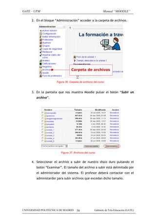 GATE – UPM                                                    Manual “MOODLE”

      2. En el bloque “Administración” acceder a la carpeta de archivos.




                       Figura 36. Carpeta de archivos del curso


      3. En la pantalla que nos muestra Moodle pulsar el botón “Subir un
         archivo”.




                          Figura 37. Archivos del curso


      4. Seleccionar el archivo a subir de nuestro disco duro pulsando el
         botón “Examinar”. El tamaño del archivo a subir está delimitado por
         el administrador del sistema. El profesor deberá contactar con el
         administardor para subir archivos que excedan dicho tamaño.




UNIVERSIDAD POLITÉCNICA DE MADRID      34             Gabinete de Tele-Educación (GATE)
 