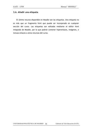 GATE – UPM                                             Manual “MOODLE”


3.6. Añadir una etiqueta


   El último recurso disponible en Moodle son las etiquetas. Una etiqueta no
es más que un fragmento html que puede ser incorporado en cualquier
sección del curso. Las etiquetas son editadas mediante el editor html
integrado de Moodle, por lo que podrán contener hiperenlaces, imágenes, e
incluso enlaces a otros recursos del curso.




UNIVERSIDAD POLITÉCNICA DE MADRID      36       Gabinete de Tele-Educación (GATE)
 