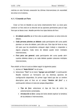 GATE – UPM                                                Manual “MOODLE”

noticias en este formato conocerán las últimas intervenciones sin necesidad
de entrar en el sistema.


4.1.1 Creando un Foro


   Crear un foro en Moodle es una tarea relativamente fácil. La clave para
construir un foro está en la elección de las opciones pertinentes para el tipo
foro que se desea crear. Moodle permite tres tipos básicos de foro:


   •   Un debate sencillo: en el foro sólo se podrá plantear un único tema de
       debate.
   •   Cada persona plantea un debate: cada participante del curso podrá
       plantear un tema de debate, pero sólo uno. Este tipo de foros es muy
       útil para que los estudiantes coloquen algún trabajo o respondan a
       alguna pregunta. Cada tema de debate puede tener múltiples
       intervenciones.
   •   Foro para uso general: cada participante del curso puede abrir
       cuantos debates desee y en cada debate pueden colocarse múltiples
       intervenciones.


Para añadir un foro al curso se deben seguir lo siguientes pasos:
   1. Activar el “Modo Edición” en el curso.
   2. Seleccionar “Foro” en el menú “Agregar una actividad”. A continuación
       Moodle mostrará un formulario con las distintas opciones de
       configuración disponibles. En primer lugar habrá que dar un nombre
       descriptivo para el foro en el campo “Nombre del foro” y a
       continuación rellenar el resto de campos disponibles:


          •   Tipo de foro: seleccionar el tipo de foro de entre los
              anteriormente comentados.
          •   Introducción al foro: campo de texto donde explicar la temática
              de los debates e intervenciones.




UNIVERSIDAD POLITÉCNICA DE MADRID     38           Gabinete de Tele-Educación (GATE)
 