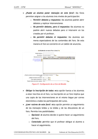 GATE – UPM                                                     Manual “MOODLE”

         •   ¿Puede un alumno poner mensajes en este foro?: los foros
             permiten asignar a los alumnos tres niveles de participación:
                  o Permitir debates y respuestas: los alumnos podrán abrir
                     debates y replicar intervenciones
                  o No permitir debates, pero sí respuestas: los alumnos no
                     podrán abrir nuevos debates pero si intervenir en los
                     creados por el profesor.
                  o No permitir debates ni respuestas: los alumnos son
                     meros espectadores de los contenidos del foro. De esta
                     manera el foro se convierte en un tablón de anuncios.




                    Figura 41. Configuración de un foro de Moodle



         •   Obligar la inscripción de todos: esta opción fuerza a los alumnos
             a estar inscritos en el foro. La inscripción en un foro implica que
             una copia de las intervenciones en el mismo llegue por correo
             electrónico a todos los participantes del curso.
         •   ¿Leer rastreo de este foro?: esta opción permite un seguimiento
             de los mensajes leídos y no leídos y de las discusiones de un
             foro. Permite tres posibilidades:
                o Opcional: el alumno decide si quiere hacer un seguimiento
                   del foro.
                o Conectado: permite que el profesor obligue al alumno a
                   hacer el seguimiento.


UNIVERSIDAD POLITÉCNICA DE MADRID        39             Gabinete de Tele-Educación (GATE)
 