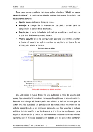 GATE – UPM                                                       Manual “MOODLE”

   Para crear un nuevo debate habrá que pulsar el enlace “Añadir un nuevo
tema de debate”. A continuación Moodle mostrará un nuevo formulario con
los siguientes campos:
   •   Asunto: asunto del nuevo debate a crear.
   •   Mensaje: el cuerpo de la intervención. Se podrá utilizar para su
       composición el editor HTML de Moodle.
   •   Suscripción: el autor del debate podrá elegir suscribirse o no al foro en
       el que está añadiendo el nuevo debate.
   •   Archivo adjunto: si en la configuración del foro se permitió adjuntar
       archivos, el usuario se podrá examinar su escritorio en busca de un
       archivo para añadir al debate.




                      Figura 43. Añadiendo un debate a un foro


   Una vez creado el nuevo debate no será publicado al resto de usuarios del
curso hasta pasados 30 minutos ( tiempo configurable por el administrador ).
Durante este tiempo el debate podrá ser editado e incluso borrado por su
autor. Una vez publicado los participantes del curso podrán intervenir en el
debate respondiendo a los mensajes colocados por los usuarios e incluso
calificar la intervención si así lo desean ( y si el foro fue configurado para
soportar dicha opción ). Todas las intervenciones dispondrán de las mismas
opciones que el mensaje cabecera del debate, por lo que podrán contener



UNIVERSIDAD POLITÉCNICA DE MADRID       41             Gabinete de Tele-Educación (GATE)
 
