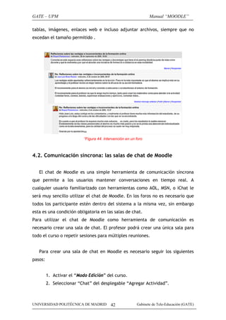 GATE – UPM                                                       Manual “MOODLE”

tablas, imágenes, enlaces web e incluso adjuntar archivos, siempre que no
excedan el tamaño permitido .




                           “Figura 44. Intervención en un foro



4.2. Comunicación síncrona: las salas de chat de Moodle


   El chat de Moodle es una simple herramienta de comunicación síncrona
que permite a los usuarios mantener conversaciones en tiempo real. A
cualquier usuario familiarizado con herramientas como AOL, MSN, o iChat le
será muy sencillo utilizar el chat de Moodle. En los foros no es necesario que
todos los participante estén dentro del sistema a la misma vez, sin embargo
esta es una condición obligatoria en las salas de chat.
Para utilizar el chat de Moodle como herramienta de comunicación es
necesario crear una sala de chat. El profesor podrá crear una única sala para
todo el curso o repetir sesiones para múltiples reuniones.


   Para crear una sala de chat en Moodle es necesario seguir los siguientes
pasos:


         1. Activar el “Modo Edición” del curso.
         2. Seleccionar “Chat” del desplegable “Agregar Actividad”.



UNIVERSIDAD POLITÉCNICA DE MADRID          42             Gabinete de Tele-Educación (GATE)
 