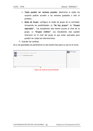 GATE – UPM                                                     Manual “MOODLE”

          •   Todos pueden ver sesiones pasadas: determina si todos los
              usuarios podrán acceder a las sesiones grabadas o sólo el
              profesor.
          •   Modo de Grupo: configura el modo de grupo de la actividad,
              incluyendo las posibilidades: a) “No hay grupos”. b) “Grupos
              separados”. Los estudiantes solo tienen acceso al chat de su
              grupo. c) “Grupos visibles”. Los estudiantes solo pueden
              intervenir en el chat del grupo al que están asociados pero
              pueden ver todas las intervenciones.
      7. Guardar los cambios.
Un a vez guardados los parámetros la sala estará lista para su uso en el curso.




                          Figura 46. Sala de chat de Moodle




UNIVERSIDAD POLITÉCNICA DE MADRID        44             Gabinete de Tele-Educación (GATE)
 