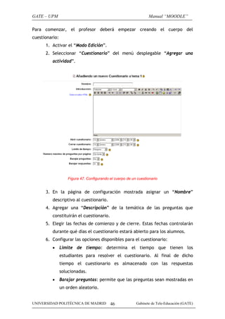 GATE – UPM                                                         Manual “MOODLE”

Para comenzar, el profesor deberá empezar creando el cuerpo del
cuestionario:
      1. Activar el “Modo Edición”.
      2. Seleccionar “Cuestionario” del menú desplegable “Agregar una
         actividad”.




                    Figura 47. Configurando el cuerpo de un cuestionario


      3. En la página de configuración mostrada asignar un “Nombre”
         descriptivo al cuestionario.
      4. Agregar una “Descripción” de la temática de las preguntas que
         constituirán el cuestionario.
      5. Elegir las fechas de comienzo y de cierre. Estas fechas controlarán
         durante qué días el cuestionario estará abierto para los alumnos.
      6. Configurar las opciones disponibles para el cuestionario:
         •      Limite de tiempo: determina el tiempo que tienen los
                estudiantes para resolver el cuestionario. Al final de dicho
                tiempo el cuestionario es almacenado con las respuestas
                solucionadas.
         •      Barajar preguntas: permite que las preguntas sean mostradas en
                un orden aleatorio.


UNIVERSIDAD POLITÉCNICA DE MADRID           46             Gabinete de Tele-Educación (GATE)
 